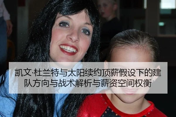 凯文·杜兰特与太阳续约顶薪假设下的建队方向与战术解析与薪资空间权衡